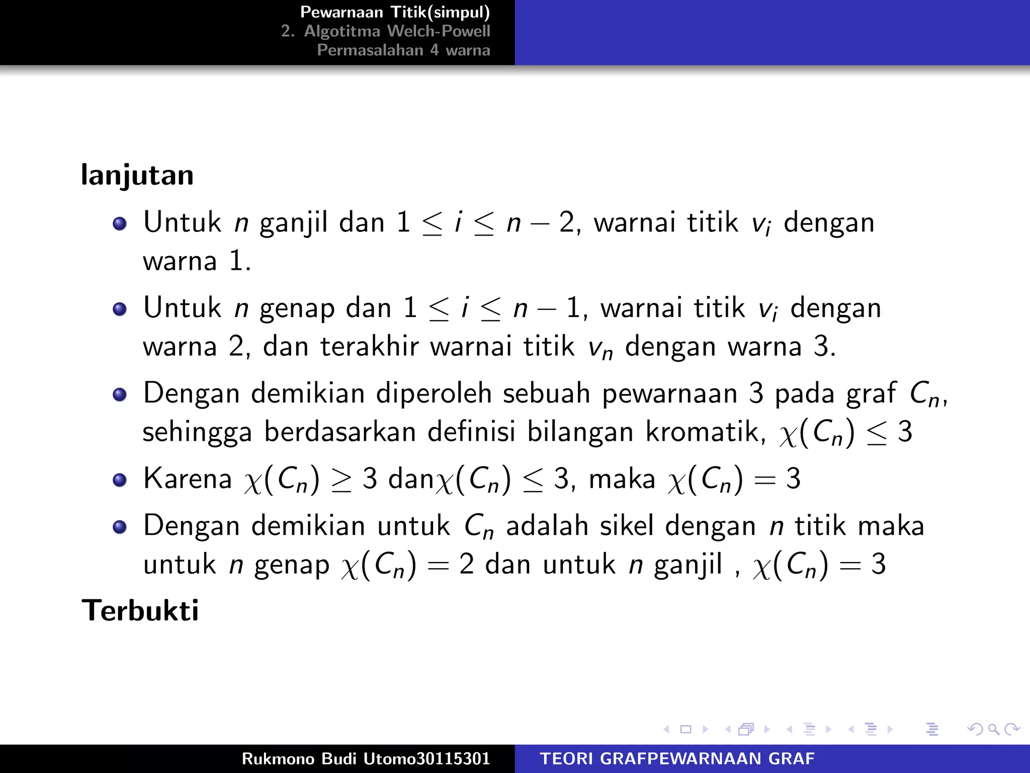 Pewarnaan Titik(simpul)
2. Algotitma Welch-Powell
Permasalahan 4 warna
lanjutan
Untuk n ganjil dan 1 ≤ i ≤ n − 2, warnai titik vi dengan
warna 1.
Untuk n genap dan 1 ≤ i ≤ n − 1, warnai titik vi dengan
warna 2, dan terakhir warnai titik vn dengan warna 3.
Dengan demikian diperoleh sebuah pewarnaan 3 pada graf Cn,
sehingga berdasarkan deﬁnisi bilangan kromatik, χ(Cn) ≤ 3
Karena χ(Cn) ≥ 3 danχ(Cn) ≤ 3, maka χ(Cn) = 3
Dengan demikian untuk Cn adalah sikel dengan n titik maka
untuk n genap χ(Cn) = 2 dan untuk n ganjil , χ(Cn) = 3
Terbukti
Rukmono Budi Utomo30115301 TEORI GRAFPEWARNAAN GRAF
 