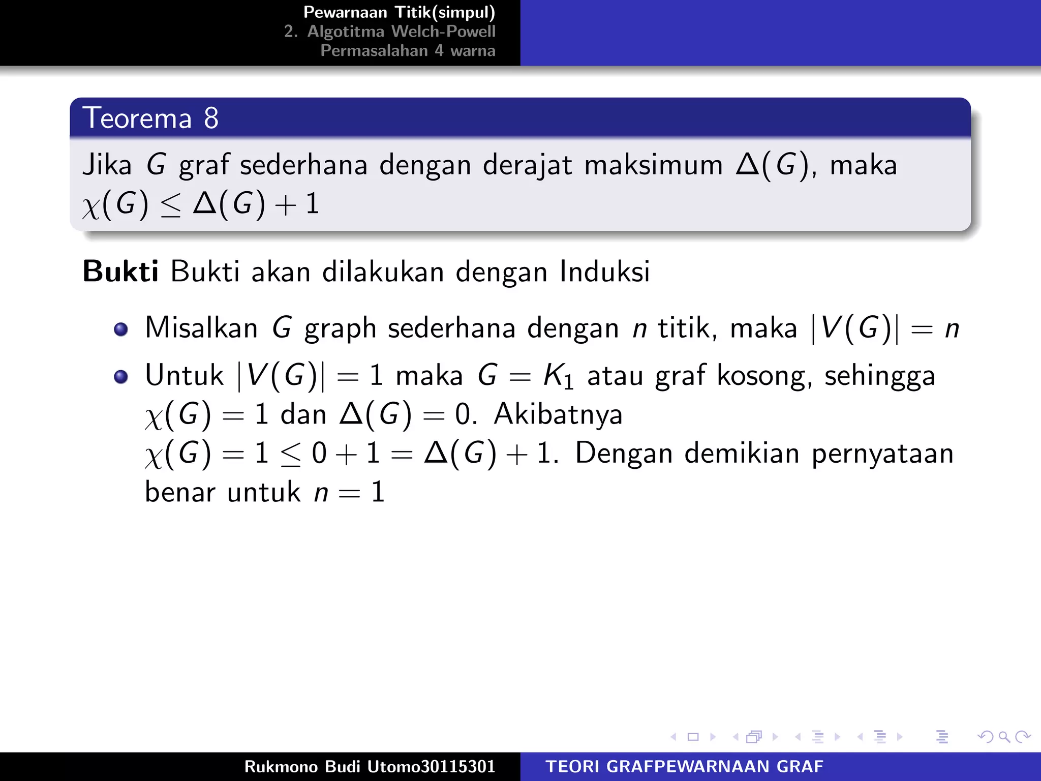 Pewarnaan Titik(simpul)
2. Algotitma Welch-Powell
Permasalahan 4 warna
Teorema 8
Jika G graf sederhana dengan derajat maksimum ∆(G), maka
χ(G) ≤ ∆(G) + 1
Bukti Bukti akan dilakukan dengan Induksi
Misalkan G graph sederhana dengan n titik, maka |V (G)| = n
Untuk |V (G)| = 1 maka G = K1 atau graf kosong, sehingga
χ(G) = 1 dan ∆(G) = 0. Akibatnya
χ(G) = 1 ≤ 0 + 1 = ∆(G) + 1. Dengan demikian pernyataan
benar untuk n = 1
Rukmono Budi Utomo30115301 TEORI GRAFPEWARNAAN GRAF
 