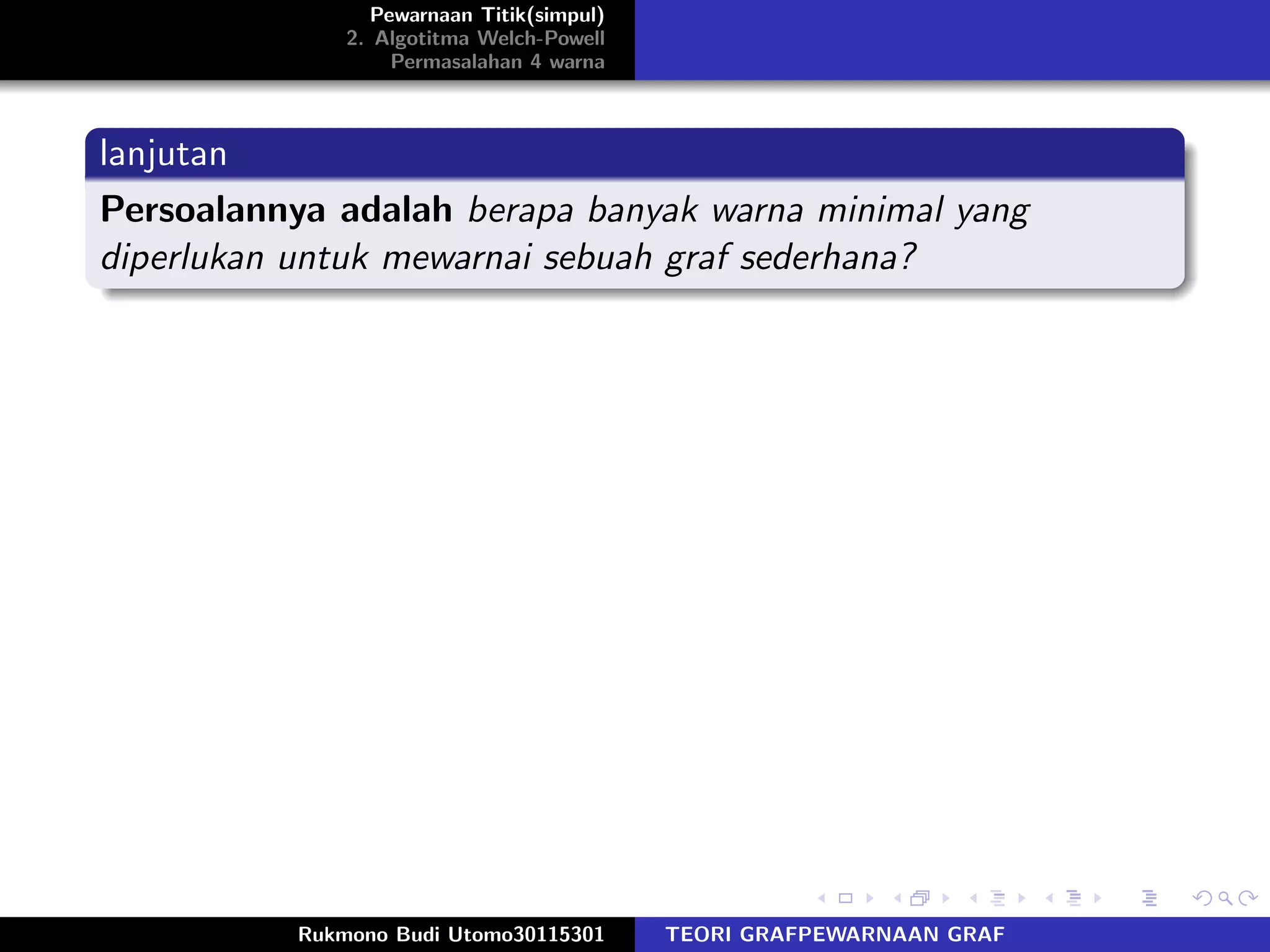 Pewarnaan Titik(simpul)
2. Algotitma Welch-Powell
Permasalahan 4 warna
lanjutan
Persoalannya adalah berapa banyak warna minimal yang
diperlukan untuk mewarnai sebuah graf sederhana?
Rukmono Budi Utomo30115301 TEORI GRAFPEWARNAAN GRAF
 