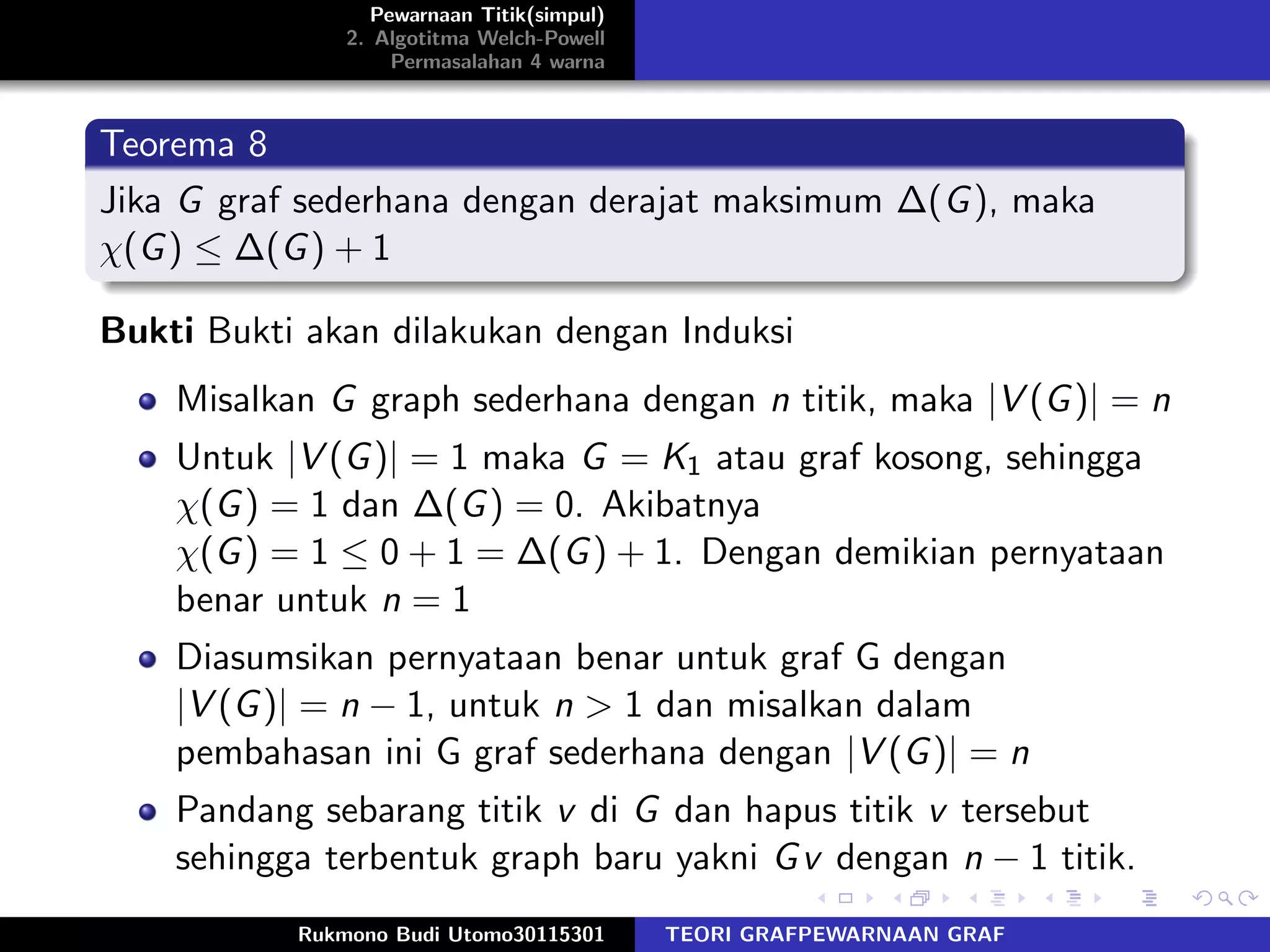 Pewarnaan Titik(simpul)
2. Algotitma Welch-Powell
Permasalahan 4 warna
Teorema 8
Jika G graf sederhana dengan derajat maksimum ∆(G), maka
χ(G) ≤ ∆(G) + 1
Bukti Bukti akan dilakukan dengan Induksi
Misalkan G graph sederhana dengan n titik, maka |V (G)| = n
Untuk |V (G)| = 1 maka G = K1 atau graf kosong, sehingga
χ(G) = 1 dan ∆(G) = 0. Akibatnya
χ(G) = 1 ≤ 0 + 1 = ∆(G) + 1. Dengan demikian pernyataan
benar untuk n = 1
Diasumsikan pernyataan benar untuk graf G dengan
|V (G)| = n − 1, untuk n > 1 dan misalkan dalam
pembahasan ini G graf sederhana dengan |V (G)| = n
Pandang sebarang titik v di G dan hapus titik v tersebut
sehingga terbentuk graph baru yakni Gv dengan n − 1 titik.
Rukmono Budi Utomo30115301 TEORI GRAFPEWARNAAN GRAF
 