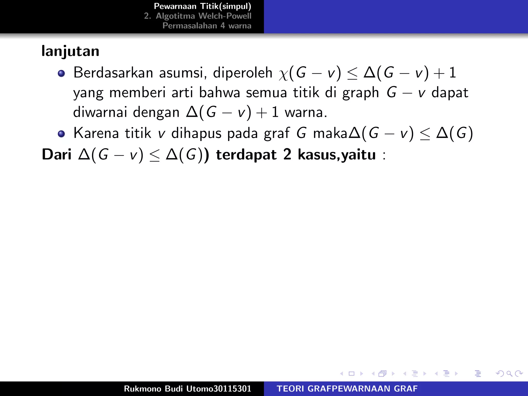 Pewarnaan Titik(simpul)
2. Algotitma Welch-Powell
Permasalahan 4 warna
lanjutan
Berdasarkan asumsi, diperoleh χ(G − v) ≤ ∆(G − v) + 1
yang memberi arti bahwa semua titik di graph G − v dapat
diwarnai dengan ∆(G − v) + 1 warna.
Karena titik v dihapus pada graf G maka∆(G − v) ≤ ∆(G)
Dari ∆(G − v) ≤ ∆(G)) terdapat 2 kasus,yaitu :
Rukmono Budi Utomo30115301 TEORI GRAFPEWARNAAN GRAF
 