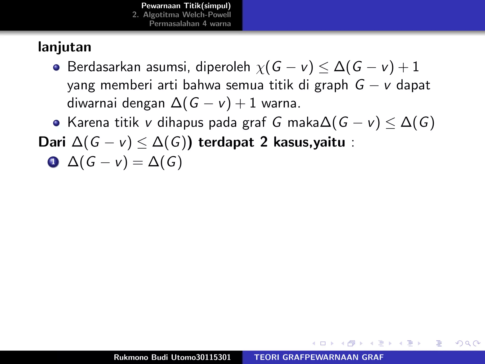 Pewarnaan Titik(simpul)
2. Algotitma Welch-Powell
Permasalahan 4 warna
lanjutan
Berdasarkan asumsi, diperoleh χ(G − v) ≤ ∆(G − v) + 1
yang memberi arti bahwa semua titik di graph G − v dapat
diwarnai dengan ∆(G − v) + 1 warna.
Karena titik v dihapus pada graf G maka∆(G − v) ≤ ∆(G)
Dari ∆(G − v) ≤ ∆(G)) terdapat 2 kasus,yaitu :
1 ∆(G − v) = ∆(G)
Rukmono Budi Utomo30115301 TEORI GRAFPEWARNAAN GRAF
 