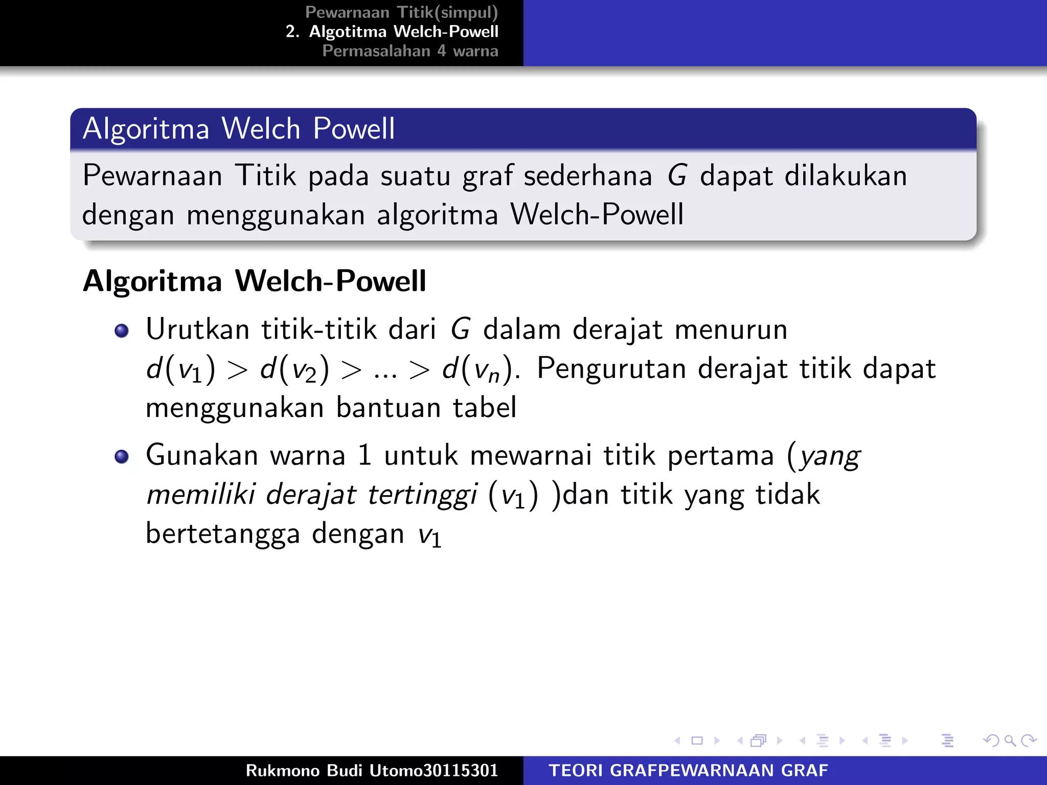 Pewarnaan Titik(simpul)
2. Algotitma Welch-Powell
Permasalahan 4 warna
Algoritma Welch Powell
Pewarnaan Titik pada suatu graf sederhana G dapat dilakukan
dengan menggunakan algoritma Welch-Powell
Algoritma Welch-Powell
Urutkan titik-titik dari G dalam derajat menurun
d(v1) > d(v2) > ... > d(vn). Pengurutan derajat titik dapat
menggunakan bantuan tabel
Gunakan warna 1 untuk mewarnai titik pertama (yang
memiliki derajat tertinggi (v1) )dan titik yang tidak
bertetangga dengan v1
Rukmono Budi Utomo30115301 TEORI GRAFPEWARNAAN GRAF
 