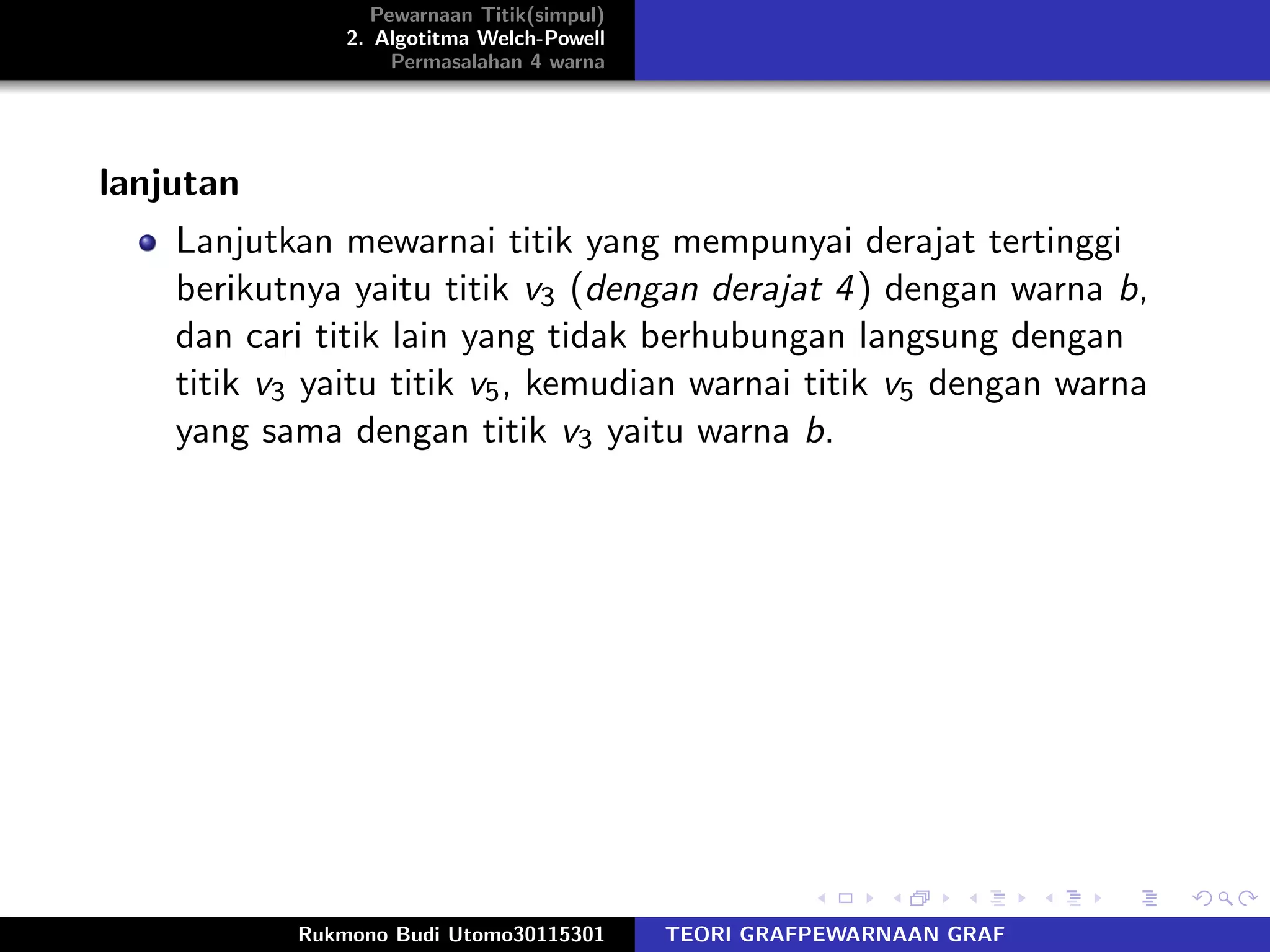 Pewarnaan Titik(simpul)
2. Algotitma Welch-Powell
Permasalahan 4 warna
lanjutan
Lanjutkan mewarnai titik yang mempunyai derajat tertinggi
berikutnya yaitu titik v3 (dengan derajat 4) dengan warna b,
dan cari titik lain yang tidak berhubungan langsung dengan
titik v3 yaitu titik v5, kemudian warnai titik v5 dengan warna
yang sama dengan titik v3 yaitu warna b.
Rukmono Budi Utomo30115301 TEORI GRAFPEWARNAAN GRAF
 