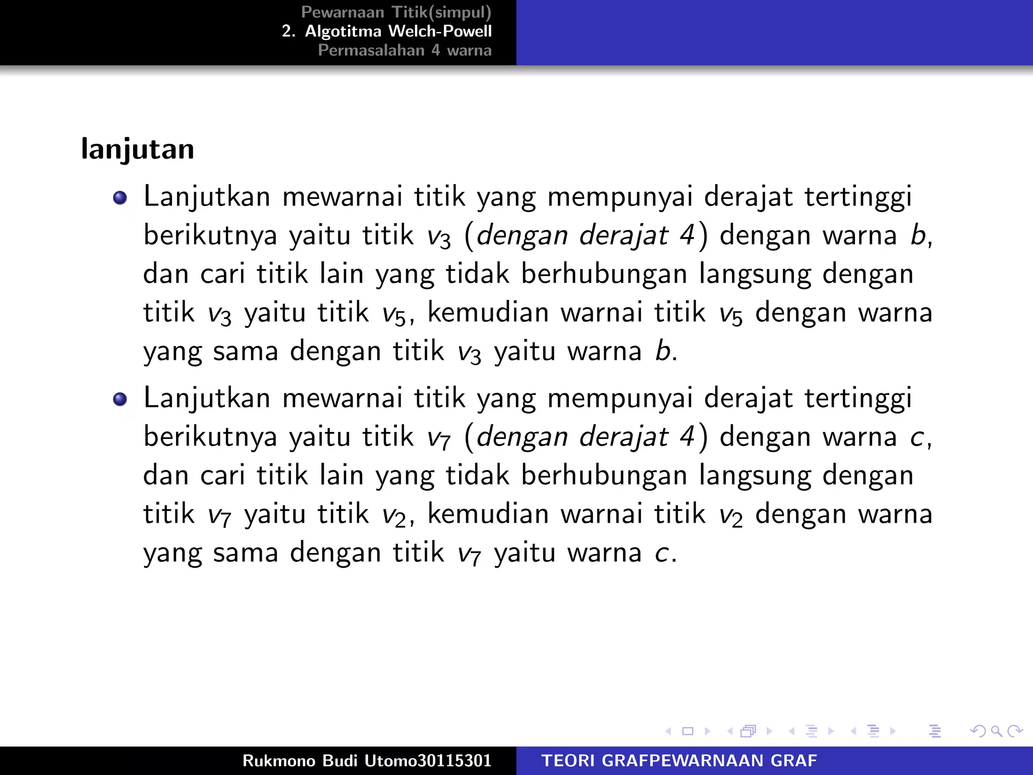 Pewarnaan Titik(simpul)
2. Algotitma Welch-Powell
Permasalahan 4 warna
lanjutan
Lanjutkan mewarnai titik yang mempunyai derajat tertinggi
berikutnya yaitu titik v3 (dengan derajat 4) dengan warna b,
dan cari titik lain yang tidak berhubungan langsung dengan
titik v3 yaitu titik v5, kemudian warnai titik v5 dengan warna
yang sama dengan titik v3 yaitu warna b.
Lanjutkan mewarnai titik yang mempunyai derajat tertinggi
berikutnya yaitu titik v7 (dengan derajat 4) dengan warna c,
dan cari titik lain yang tidak berhubungan langsung dengan
titik v7 yaitu titik v2, kemudian warnai titik v2 dengan warna
yang sama dengan titik v7 yaitu warna c.
Rukmono Budi Utomo30115301 TEORI GRAFPEWARNAAN GRAF
 