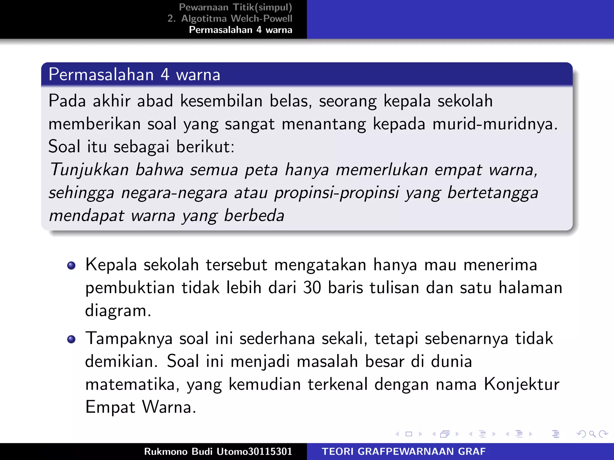 Pewarnaan Titik(simpul)
2. Algotitma Welch-Powell
Permasalahan 4 warna
Permasalahan 4 warna
Pada akhir abad kesembilan belas, seorang kepala sekolah
memberikan soal yang sangat menantang kepada murid-muridnya.
Soal itu sebagai berikut:
Tunjukkan bahwa semua peta hanya memerlukan empat warna,
sehingga negara-negara atau propinsi-propinsi yang bertetangga
mendapat warna yang berbeda
Kepala sekolah tersebut mengatakan hanya mau menerima
pembuktian tidak lebih dari 30 baris tulisan dan satu halaman
diagram.
Tampaknya soal ini sederhana sekali, tetapi sebenarnya tidak
demikian. Soal ini menjadi masalah besar di dunia
matematika, yang kemudian terkenal dengan nama Konjektur
Empat Warna.
Rukmono Budi Utomo30115301 TEORI GRAFPEWARNAAN GRAF
 