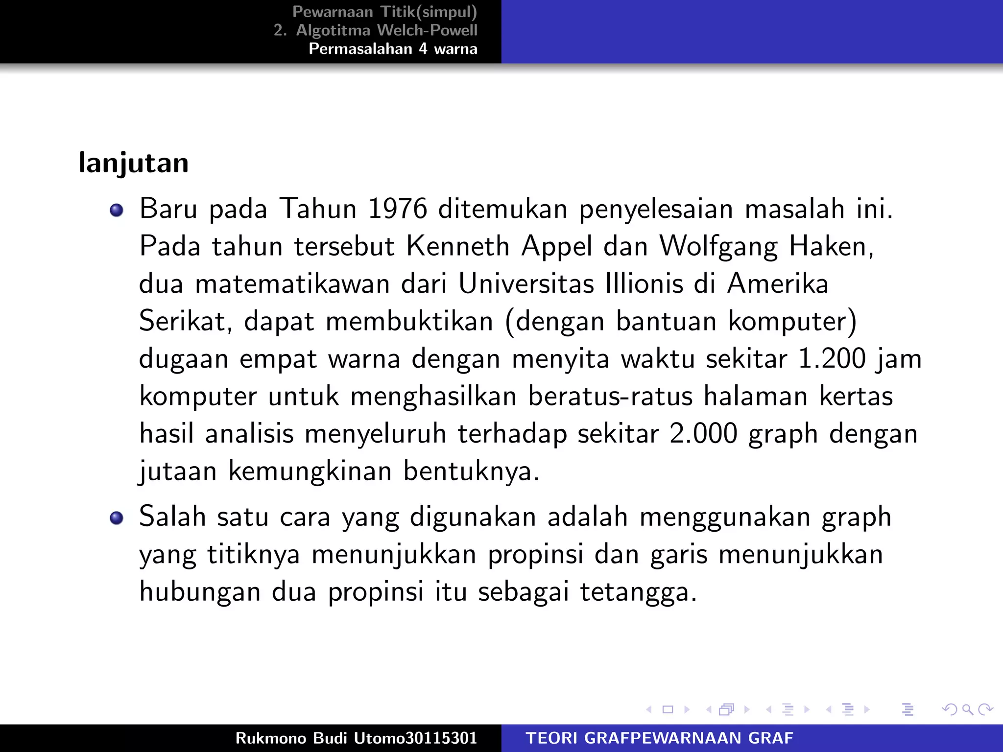 Pewarnaan Titik(simpul)
2. Algotitma Welch-Powell
Permasalahan 4 warna
lanjutan
Baru pada Tahun 1976 ditemukan penyelesaian masalah ini.
Pada tahun tersebut Kenneth Appel dan Wolfgang Haken,
dua matematikawan dari Universitas Illionis di Amerika
Serikat, dapat membuktikan (dengan bantuan komputer)
dugaan empat warna dengan menyita waktu sekitar 1.200 jam
komputer untuk menghasilkan beratus-ratus halaman kertas
hasil analisis menyeluruh terhadap sekitar 2.000 graph dengan
jutaan kemungkinan bentuknya.
Salah satu cara yang digunakan adalah menggunakan graph
yang titiknya menunjukkan propinsi dan garis menunjukkan
hubungan dua propinsi itu sebagai tetangga.
Rukmono Budi Utomo30115301 TEORI GRAFPEWARNAAN GRAF
 
