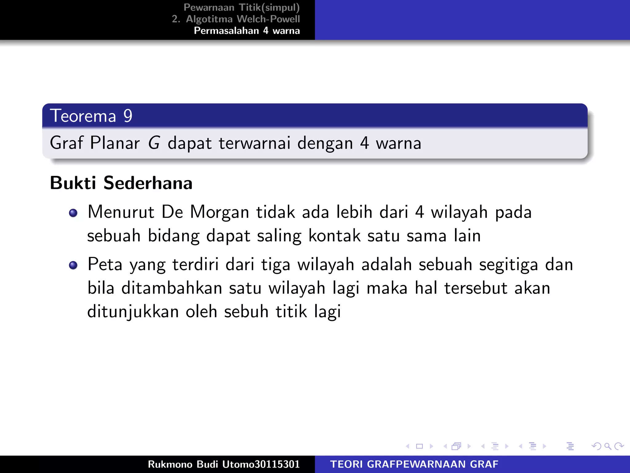 Pewarnaan Titik(simpul)
2. Algotitma Welch-Powell
Permasalahan 4 warna
Teorema 9
Graf Planar G dapat terwarnai dengan 4 warna
Bukti Sederhana
Menurut De Morgan tidak ada lebih dari 4 wilayah pada
sebuah bidang dapat saling kontak satu sama lain
Peta yang terdiri dari tiga wilayah adalah sebuah segitiga dan
bila ditambahkan satu wilayah lagi maka hal tersebut akan
ditunjukkan oleh sebuh titik lagi
Rukmono Budi Utomo30115301 TEORI GRAFPEWARNAAN GRAF
 