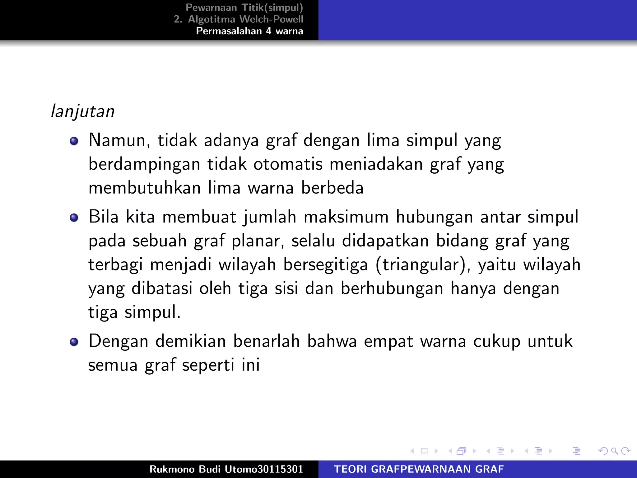 Pewarnaan Titik(simpul)
2. Algotitma Welch-Powell
Permasalahan 4 warna
lanjutan
Namun, tidak adanya graf dengan lima simpul yang
berdampingan tidak otomatis meniadakan graf yang
membutuhkan lima warna berbeda
Bila kita membuat jumlah maksimum hubungan antar simpul
pada sebuah graf planar, selalu didapatkan bidang graf yang
terbagi menjadi wilayah bersegitiga (triangular), yaitu wilayah
yang dibatasi oleh tiga sisi dan berhubungan hanya dengan
tiga simpul.
Dengan demikian benarlah bahwa empat warna cukup untuk
semua graf seperti ini
Rukmono Budi Utomo30115301 TEORI GRAFPEWARNAAN GRAF
 