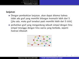 Pewarnaan Titik(simpul)
2. Algotitma Welch-Powell
Permasalahan 4 warna
lanjutan
Dengan pembuktian lanjutan, akan dapat ditemui bahwa
tidak ada graf yang memiliki bilangan kromatik lebih dari 5
(jika ada, maka graf tersebut pasti memiliki lebih dari 5 titik)
perhatikan graf yang mengandung sebuah simpul dengan lima
simpul tetangga dengan lima warna yang berbeda, seperti
ilustrasi dibawah
Rukmono Budi Utomo30115301 TEORI GRAFPEWARNAAN GRAF
 