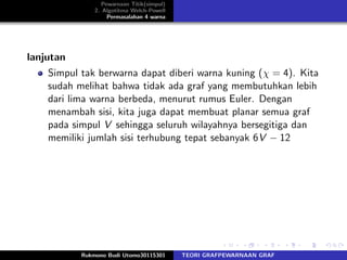 Pewarnaan Titik(simpul)
2. Algotitma Welch-Powell
Permasalahan 4 warna
lanjutan
Simpul tak berwarna dapat diberi warna kuning (χ = 4). Kita
sudah melihat bahwa tidak ada graf yang membutuhkan lebih
dari lima warna berbeda, menurut rumus Euler. Dengan
menambah sisi, kita juga dapat membuat planar semua graf
pada simpul V sehingga seluruh wilayahnya bersegitiga dan
memiliki jumlah sisi terhubung tepat sebanyak 6V − 12
Rukmono Budi Utomo30115301 TEORI GRAFPEWARNAAN GRAF
 