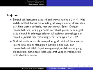 Pewarnaan Titik(simpul)
2. Algotitma Welch-Powell
Permasalahan 4 warna
lanjutan
Simpul tak berwarna dapat diberi warna kuning (χ = 4). Kita
sudah melihat bahwa tidak ada graf yang membutuhkan lebih
dari lima warna berbeda, menurut rumus Euler. Dengan
menambah sisi, kita juga dapat membuat planar semua graf
pada simpul V sehingga seluruh wilayahnya bersegitiga dan
memiliki jumlah sisi terhubung tepat sebanyak 6V − 12
Graf ini pastinya masih merupakan graf minimal lima warna
karena kita belum menaikkan jumlah simpulnya, dan
menambah sisi tidak dapat mengurangi jumlah warna yang
dibutuhkan, mengingat tidak ada graf yang membutuhkan
lebih dari lima warna.
Rukmono Budi Utomo30115301 TEORI GRAFPEWARNAAN GRAF
 