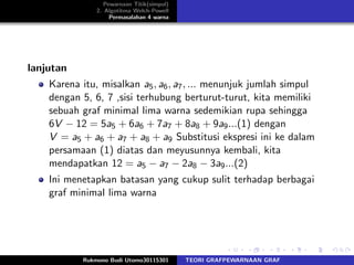 Pewarnaan Titik(simpul)
2. Algotitma Welch-Powell
Permasalahan 4 warna
lanjutan
Karena itu, misalkan a5, a6, a7, ... menunjuk jumlah simpul
dengan 5, 6, 7 ,sisi terhubung berturut-turut, kita memiliki
sebuah graf minimal lima warna sedemikian rupa sehingga
6V − 12 = 5a5 + 6a6 + 7a7 + 8a8 + 9a9...(1) dengan
V = a5 + a6 + a7 + a8 + a9 Substitusi ekspresi ini ke dalam
persamaan (1) diatas dan meyusunnya kembali, kita
mendapatkan 12 = a5 − a7 − 2a8 − 3a9...(2)
Ini menetapkan batasan yang cukup sulit terhadap berbagai
graf minimal lima warna
Rukmono Budi Utomo30115301 TEORI GRAFPEWARNAAN GRAF
 