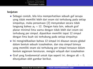 Pewarnaan Titik(simpul)
2. Algotitma Welch-Powell
Permasalahan 4 warna
lanjutan
Sebagai contoh, bila kita memperhatikan sebuah gaf serupa
yang tidak memiliki lebih dari enam sisi terhubung pada setiap
simpulnya, maka persamaan (2) menyatakan secara tidak
langsung bahwa a5 = 12. Dengan kata lain, sebuah graf
planar minimal lima warna dengan tidak lebih dari enam sisi
terhubung per simpul, dipastikan memiliki tepat 12 simpul
dengan lima buah sisi terhubung pada setiap simpulnya
Ini mengindikasikan bahwa 12 simpul ini disusun secara global
dalam bentuk sebuah icosahedron, dan sisa simpul lainnya
yang memiliki enam sisi terhubung per simpul tersusun dalam
bentuk segienam beraturan, mengisi wilayah dari icosahedron
Graf yang fundamental untuk tipe seperti ini, dengan a6 = 0,
ditunjukkan oleh gambar berikut.
Rukmono Budi Utomo30115301 TEORI GRAFPEWARNAAN GRAF
 