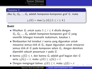 Pewarnaan Titik(simpul)
2. Algotitma Welch-Powell
Permasalahan 4 warna
Teorema 3
Jika G1, G2, ..., Gk adalah komponen-komponen graf G, maka
χ (G) = max {χ (Gi ) |1 ≤ i ≤ k }
Bukti
Misalkan Gi untuk suatu 1 ≤ i ≤ k ditulis dengan
G1, G2, ..., Gk adalah komponen-komponen graf G yang
memiliki bilangan kromatik maksimum, katakan t
Berdasarkan hal tersebut t warna yang digunakan untuk
mewarnai semua titik di Gi , dapat digunakan untuk mewarnai
semua titik di G pada komponen selain Gi , dengan demikian
diperoleh sebuah pewarnaan t pada G
karena χ(G) ≤ t, dan karena Gi adalah graf bagian dari G
serta χ(Gi ) = t, maka χ(G) ≥ χ(Gi ) = t
Dengan mengingat bahwa χ(G) ≤ t, maka χ(G) = t
Rukmono Budi Utomo30115301 TEORI GRAFPEWARNAAN GRAF
 