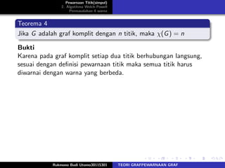 Pewarnaan Titik(simpul)
2. Algotitma Welch-Powell
Permasalahan 4 warna
Teorema 4
Jika G adalah graf komplit dengan n titik, maka χ(G) = n
Bukti
Karena pada graf komplit setiap dua titik berhubungan langsung,
sesuai dengan deﬁnisi pewarnaan titik maka semua titik harus
diwarnai dengan warna yang berbeda.
Rukmono Budi Utomo30115301 TEORI GRAFPEWARNAAN GRAF
 