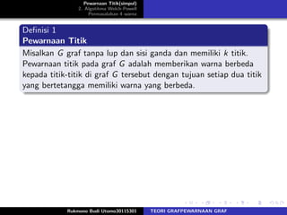 Pewarnaan Titik(simpul)
2. Algotitma Welch-Powell
Permasalahan 4 warna
Deﬁnisi 1
Pewarnaan Titik
Misalkan G graf tanpa lup dan sisi ganda dan memiliki k titik.
Pewarnaan titik pada graf G adalah memberikan warna berbeda
kepada titik-titik di graf G tersebut dengan tujuan setiap dua titik
yang bertetangga memiliki warna yang berbeda.
Rukmono Budi Utomo30115301 TEORI GRAFPEWARNAAN GRAF
 