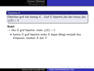 Pewarnaan Titik(simpul)
2. Algotitma Welch-Powell
Permasalahan 4 warna
Teorema 6
Diberikan graf tak kosong G . Graf G bipartisi jika dan hanya jika
χ(G) = 2
Bukti
→ Jika G graf bipartisi, maka χ(G) = 2
karena G graf bipartisi maka G dapat dibagi menjadi dua
himpunan, katakan X dan Y
Rukmono Budi Utomo30115301 TEORI GRAFPEWARNAAN GRAF
 