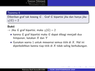 Pewarnaan Titik(simpul)
2. Algotitma Welch-Powell
Permasalahan 4 warna
Teorema 6
Diberikan graf tak kosong G . Graf G bipartisi jika dan hanya jika
χ(G) = 2
Bukti
→ Jika G graf bipartisi, maka χ(G) = 2
karena G graf bipartisi maka G dapat dibagi menjadi dua
himpunan, katakan X dan Y
Gunakan warna 1 untuk mewarnai semua titik di X. Hal ini
diperbolehkan karena tiap titik di X tidak saling berhubungan.
Rukmono Budi Utomo30115301 TEORI GRAFPEWARNAAN GRAF
 
