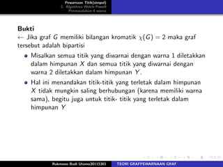 Pewarnaan Titik(simpul)
2. Algotitma Welch-Powell
Permasalahan 4 warna
Bukti
← Jika graf G memiliki bilangan kromatik χ(G) = 2 maka graf
tersebut adalah bipartisi
Misalkan semua titik yang diwarnai dengan warna 1 diletakkan
dalam himpunan X dan semua titik yang diwarnai dengan
warna 2 diletakkan dalam himpunan Y .
Hal ini menandakan titik-titik yang terletak dalam himpunan
X tidak mungkin saling berhubungan (karena memiliki warna
sama), begitu juga untuk titik- titik yang terletak dalam
himpunan Y
Rukmono Budi Utomo30115301 TEORI GRAFPEWARNAAN GRAF
 