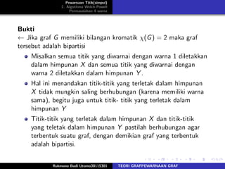Pewarnaan Titik(simpul)
2. Algotitma Welch-Powell
Permasalahan 4 warna
Bukti
← Jika graf G memiliki bilangan kromatik χ(G) = 2 maka graf
tersebut adalah bipartisi
Misalkan semua titik yang diwarnai dengan warna 1 diletakkan
dalam himpunan X dan semua titik yang diwarnai dengan
warna 2 diletakkan dalam himpunan Y .
Hal ini menandakan titik-titik yang terletak dalam himpunan
X tidak mungkin saling berhubungan (karena memiliki warna
sama), begitu juga untuk titik- titik yang terletak dalam
himpunan Y
Titik-titik yang terletak dalam himpunan X dan titik-titik
yang teletak dalam himpunan Y pastilah berhubungan agar
terbentuk suatu graf, dengan demikian graf yang terbentuk
adalah bipartisi.
Rukmono Budi Utomo30115301 TEORI GRAFPEWARNAAN GRAF
 