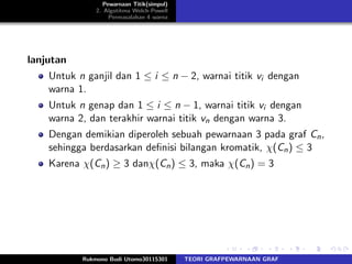 Pewarnaan Titik(simpul)
2. Algotitma Welch-Powell
Permasalahan 4 warna
lanjutan
Untuk n ganjil dan 1 ≤ i ≤ n − 2, warnai titik vi dengan
warna 1.
Untuk n genap dan 1 ≤ i ≤ n − 1, warnai titik vi dengan
warna 2, dan terakhir warnai titik vn dengan warna 3.
Dengan demikian diperoleh sebuah pewarnaan 3 pada graf Cn,
sehingga berdasarkan deﬁnisi bilangan kromatik, χ(Cn) ≤ 3
Karena χ(Cn) ≥ 3 danχ(Cn) ≤ 3, maka χ(Cn) = 3
Rukmono Budi Utomo30115301 TEORI GRAFPEWARNAAN GRAF
 