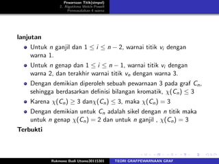 Pewarnaan Titik(simpul)
2. Algotitma Welch-Powell
Permasalahan 4 warna
lanjutan
Untuk n ganjil dan 1 ≤ i ≤ n − 2, warnai titik vi dengan
warna 1.
Untuk n genap dan 1 ≤ i ≤ n − 1, warnai titik vi dengan
warna 2, dan terakhir warnai titik vn dengan warna 3.
Dengan demikian diperoleh sebuah pewarnaan 3 pada graf Cn,
sehingga berdasarkan deﬁnisi bilangan kromatik, χ(Cn) ≤ 3
Karena χ(Cn) ≥ 3 danχ(Cn) ≤ 3, maka χ(Cn) = 3
Dengan demikian untuk Cn adalah sikel dengan n titik maka
untuk n genap χ(Cn) = 2 dan untuk n ganjil , χ(Cn) = 3
Terbukti
Rukmono Budi Utomo30115301 TEORI GRAFPEWARNAAN GRAF
 