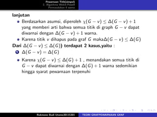 Pewarnaan Titik(simpul)
2. Algotitma Welch-Powell
Permasalahan 4 warna
lanjutan
Berdasarkan asumsi, diperoleh χ(G − v) ≤ ∆(G − v) + 1
yang memberi arti bahwa semua titik di graph G − v dapat
diwarnai dengan ∆(G − v) + 1 warna.
Karena titik v dihapus pada graf G maka∆(G − v) ≤ ∆(G)
Dari ∆(G − v) ≤ ∆(G)) terdapat 2 kasus,yaitu :
1 ∆(G − v) = ∆(G)
Karena χ(G − v) ≤ ∆(G) + 1 , menandakan semua titik di
G − v dapat diwarnai dengan ∆(G) + 1 warna sedemikian
hingga syarat pewarnaan terpenuhi
Rukmono Budi Utomo30115301 TEORI GRAFPEWARNAAN GRAF
 
