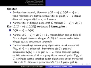 Pewarnaan Titik(simpul)
2. Algotitma Welch-Powell
Permasalahan 4 warna
lanjutan
Berdasarkan asumsi, diperoleh χ(G − v) ≤ ∆(G − v) + 1
yang memberi arti bahwa semua titik di graph G − v dapat
diwarnai dengan ∆(G − v) + 1 warna.
Karena titik v dihapus pada graf G maka∆(G − v) ≤ ∆(G)
Dari ∆(G − v) ≤ ∆(G)) terdapat 2 kasus,yaitu :
1 ∆(G − v) = ∆(G)
Karena χ(G − v) ≤ ∆(G) + 1 , menandakan semua titik di
G − v dapat diwarnai dengan ∆(G) + 1 warna sedemikian
hingga syarat pewarnaan terpenuhi
Karena banyaknya warna yang diperlukan untuk mewarnai
NG(v di G − v sebanyak banyaknya ∆(G), padahal
pewarnaan ∆(G) + 1 di graf G − v, maka terdapat paling
sedikit satu warna di G − v yang tidak muncul pada NG(v di
G, sehingga warna tersebut dapat digunakan untuk mewarnai
titik v di G. diperoleh pewarnaan∆(G) + 1 pada graf G.
Rukmono Budi Utomo30115301 TEORI GRAFPEWARNAAN GRAF
 