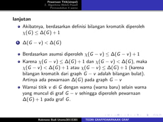Pewarnaan Titik(simpul)
2. Algotitma Welch-Powell
Permasalahan 4 warna
lanjutan
Akibatnya, berdasarkan deﬁnisi bilangan kromatik diperoleh
χ(G) ≤ ∆(G) + 1
1 ∆(G − v) < ∆(G)
Berdasarkan asumsi diperoleh χ(G − v) ≤ ∆(G − v) + 1
Karena χ(G − v) ≤ ∆(G) + 1 dan χ(G − v) < ∆(G), maka
χ(G − v) < ∆(G) + 1 atau χ(G − v) ≤ ∆(G) + 1 (karena
bilangan kromatik dari graph G − v adalah bilangan bulat).
Artinya ada pewarnaan ∆(G) pada graph G − v
Warnai titik v di G dengan warna (warna baru) selain warna
yang muncul di graf G − v sehingga diperoleh pewarnaan
∆(G) + 1 pada graf G.
Rukmono Budi Utomo30115301 TEORI GRAFPEWARNAAN GRAF
 