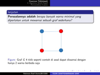 Pewarnaan Titik(simpul)
2. Algotitma Welch-Powell
Permasalahan 4 warna
lanjutan
Persoalannya adalah berapa banyak warna minimal yang
diperlukan untuk mewarnai sebuah graf sederhana?
Figure: Graf G 4 titik seperti contoh di awal dapat diwarnai dengan
hanya 2 warna berbeda saja
Rukmono Budi Utomo30115301 TEORI GRAFPEWARNAAN GRAF
 
