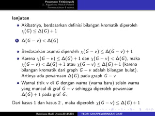 Pewarnaan Titik(simpul)
2. Algotitma Welch-Powell
Permasalahan 4 warna
lanjutan
Akibatnya, berdasarkan deﬁnisi bilangan kromatik diperoleh
χ(G) ≤ ∆(G) + 1
1 ∆(G − v) < ∆(G)
Berdasarkan asumsi diperoleh χ(G − v) ≤ ∆(G − v) + 1
Karena χ(G − v) ≤ ∆(G) + 1 dan χ(G − v) < ∆(G), maka
χ(G − v) < ∆(G) + 1 atau χ(G − v) ≤ ∆(G) + 1 (karena
bilangan kromatik dari graph G − v adalah bilangan bulat).
Artinya ada pewarnaan ∆(G) pada graph G − v
Warnai titik v di G dengan warna (warna baru) selain warna
yang muncul di graf G − v sehingga diperoleh pewarnaan
∆(G) + 1 pada graf G.
Dari kasus 1 dan kasus 2 , maka diperoleh χ(G − v) ≤ ∆(G) + 1
Rukmono Budi Utomo30115301 TEORI GRAFPEWARNAAN GRAF
 