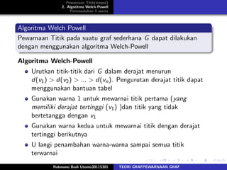 Pewarnaan Titik(simpul)
2. Algotitma Welch-Powell
Permasalahan 4 warna
Algoritma Welch Powell
Pewarnaan Titik pada suatu graf sederhana G dapat dilakukan
dengan menggunakan algoritma Welch-Powell
Algoritma Welch-Powell
Urutkan titik-titik dari G dalam derajat menurun
d(v1) > d(v2) > ... > d(vn). Pengurutan derajat titik dapat
menggunakan bantuan tabel
Gunakan warna 1 untuk mewarnai titik pertama (yang
memiliki derajat tertinggi (v1) )dan titik yang tidak
bertetangga dengan v1
Gunakan warna kedua untuk mewarnai titik dengan derajat
tertinggi berikutnya
U langi penambahan warna-warna sampai semua titik
terwarnai
Rukmono Budi Utomo30115301 TEORI GRAFPEWARNAAN GRAF
 