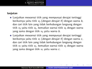 Pewarnaan Titik(simpul)
2. Algotitma Welch-Powell
Permasalahan 4 warna
lanjutan
Lanjutkan mewarnai titik yang mempunyai derajat tertinggi
berikutnya yaitu titik v3 (dengan derajat 4) dengan warna b,
dan cari titik lain yang tidak berhubungan langsung dengan
titik v3 yaitu titik v5, kemudian warnai titik v5 dengan warna
yang sama dengan titik v3 yaitu warna b.
Lanjutkan mewarnai titik yang mempunyai derajat tertinggi
berikutnya yaitu titik v7 (dengan derajat 4) dengan warna c,
dan cari titik lain yang tidak berhubungan langsung dengan
titik v7 yaitu titik v2, kemudian warnai titik v2 dengan warna
yang sama dengan titik v7 yaitu warna c.
Rukmono Budi Utomo30115301 TEORI GRAFPEWARNAAN GRAF
 