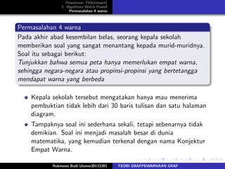 Pewarnaan Titik(simpul)
2. Algotitma Welch-Powell
Permasalahan 4 warna
Permasalahan 4 warna
Pada akhir abad kesembilan belas, seorang kepala sekolah
memberikan soal yang sangat menantang kepada murid-muridnya.
Soal itu sebagai berikut:
Tunjukkan bahwa semua peta hanya memerlukan empat warna,
sehingga negara-negara atau propinsi-propinsi yang bertetangga
mendapat warna yang berbeda
Kepala sekolah tersebut mengatakan hanya mau menerima
pembuktian tidak lebih dari 30 baris tulisan dan satu halaman
diagram.
Tampaknya soal ini sederhana sekali, tetapi sebenarnya tidak
demikian. Soal ini menjadi masalah besar di dunia
matematika, yang kemudian terkenal dengan nama Konjektur
Empat Warna.
Rukmono Budi Utomo30115301 TEORI GRAFPEWARNAAN GRAF
 
