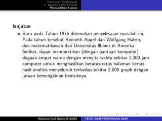 Pewarnaan Titik(simpul)
2. Algotitma Welch-Powell
Permasalahan 4 warna
lanjutan
Baru pada Tahun 1976 ditemukan penyelesaian masalah ini.
Pada tahun tersebut Kenneth Appel dan Wolfgang Haken,
dua matematikawan dari Universitas Illionis di Amerika
Serikat, dapat membuktikan (dengan bantuan komputer)
dugaan empat warna dengan menyita waktu sekitar 1.200 jam
komputer untuk menghasilkan beratus-ratus halaman kertas
hasil analisis menyeluruh terhadap sekitar 2.000 graph dengan
jutaan kemungkinan bentuknya.
Rukmono Budi Utomo30115301 TEORI GRAFPEWARNAAN GRAF
 