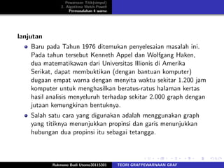 Pewarnaan Titik(simpul)
2. Algotitma Welch-Powell
Permasalahan 4 warna
lanjutan
Baru pada Tahun 1976 ditemukan penyelesaian masalah ini.
Pada tahun tersebut Kenneth Appel dan Wolfgang Haken,
dua matematikawan dari Universitas Illionis di Amerika
Serikat, dapat membuktikan (dengan bantuan komputer)
dugaan empat warna dengan menyita waktu sekitar 1.200 jam
komputer untuk menghasilkan beratus-ratus halaman kertas
hasil analisis menyeluruh terhadap sekitar 2.000 graph dengan
jutaan kemungkinan bentuknya.
Salah satu cara yang digunakan adalah menggunakan graph
yang titiknya menunjukkan propinsi dan garis menunjukkan
hubungan dua propinsi itu sebagai tetangga.
Rukmono Budi Utomo30115301 TEORI GRAFPEWARNAAN GRAF
 