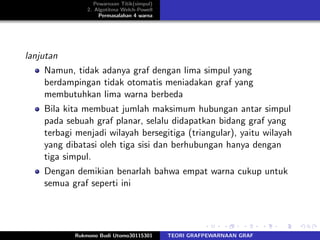 Pewarnaan Titik(simpul)
2. Algotitma Welch-Powell
Permasalahan 4 warna
lanjutan
Namun, tidak adanya graf dengan lima simpul yang
berdampingan tidak otomatis meniadakan graf yang
membutuhkan lima warna berbeda
Bila kita membuat jumlah maksimum hubungan antar simpul
pada sebuah graf planar, selalu didapatkan bidang graf yang
terbagi menjadi wilayah bersegitiga (triangular), yaitu wilayah
yang dibatasi oleh tiga sisi dan berhubungan hanya dengan
tiga simpul.
Dengan demikian benarlah bahwa empat warna cukup untuk
semua graf seperti ini
Rukmono Budi Utomo30115301 TEORI GRAFPEWARNAAN GRAF
 