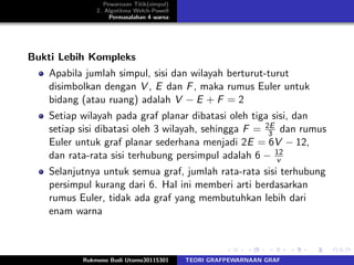 Pewarnaan Titik(simpul)
2. Algotitma Welch-Powell
Permasalahan 4 warna
Bukti Lebih Kompleks
Apabila jumlah simpul, sisi dan wilayah berturut-turut
disimbolkan dengan V , E dan F, maka rumus Euler untuk
bidang (atau ruang) adalah V − E + F = 2
Setiap wilayah pada graf planar dibatasi oleh tiga sisi, dan
setiap sisi dibatasi oleh 3 wilayah, sehingga F = 2E
3 dan rumus
Euler untuk graf planar sederhana menjadi 2E = 6V − 12,
dan rata-rata sisi terhubung persimpul adalah 6 − 12
v
Selanjutnya untuk semua graf, jumlah rata-rata sisi terhubung
persimpul kurang dari 6. Hal ini memberi arti berdasarkan
rumus Euler, tidak ada graf yang membutuhkan lebih dari
enam warna
Rukmono Budi Utomo30115301 TEORI GRAFPEWARNAAN GRAF
 