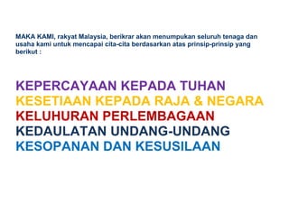 MAKA KAMI, rakyat Malaysia, berikrar akan menumpukan seluruh tenaga dan
usaha kami untuk mencapai cita-cita berdasarkan atas prinsip-prinsip yang
berikut :
KEPERCAYAAN KEPADA TUHAN
KESETIAAN KEPADA RAJA & NEGARA
KELUHURAN PERLEMBAGAAN
KEDAULATAN UNDANG-UNDANG
KESOPANAN DAN KESUSILAAN
 