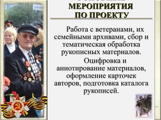 ОСНОВНЫЕ МЕРОПРИЯТИЯ  ПО ПРОЕКТУ Работа с ветеранами, их семейными архивами, сбор и тематическая обработка рукописных материалов. Оцифровка и аннотирование материалов, оформление карточек авторов, подготовка каталога рукописей. 