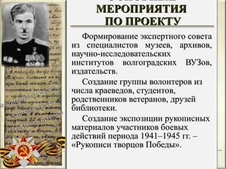 Формирование экспертного совета из специалистов музеев, архивов, научно-исследовательских институтов волгоградских ВУЗов, издательств. Создание группы волонтеров из числа краеведов, студентов, родственников ветеранов, друзей библиотеки. Создание экспозиции рукописных материалов участников боевых действий периода 1941–1945 гг. –  «Рукописи творцов Победы». ОСНОВНЫЕ МЕРОПРИЯТИЯ  ПО ПРОЕКТУ 