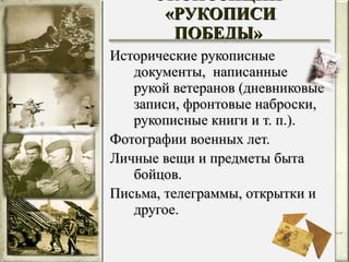 Исторические рукописные документы,  написанные рукой ветеранов (дневниковые записи, фронтовые наброски, рукописные книги и т. п.). Фотографии военных лет. Личные вещи и предметы быта бойцов. Письма, телеграммы, открытки и другое. МАТЕРИАЛЫ ЭКСПОЗИЦИИ  «РУКОПИСИ ПОБЕДЫ» 