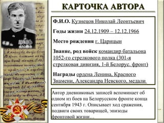 Ф.И.О.   Кузнецов Николай Леонтьевич Годы жизни   24.12.1909 – 12.12.1966 Место рождения   г. Царицын Звание, род войск   командир батальона 1052-го стрелкового полка (301-я стрелковая дивизия, 1-й Белорус. фронт) Награды   ордена Ленина, Красного Знамени, Александра Невского, медали  Автор дневниковых записей вспоминает об одном из боев на Белорусском фронте конца сентября 1943 г. Описывает ход сражения, подвиги своих товарищей, эпизоды фронтовой жизни… КАРТОЧКА АВТОРА 