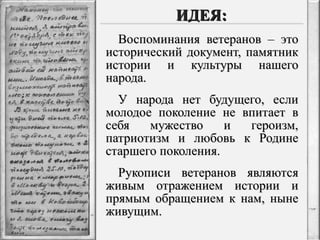 ИДЕЯ: Воспоминания ветеранов – это исторический документ, памятник истории и культуры нашего народа. У народа нет будущего, если молодое поколение не впитает в себя мужество и героизм, патриотизм и любовь к Родине старшего поколения. Рукописи ветеранов являются живым отражением истории и прямым обращением к нам, ныне живущим. 