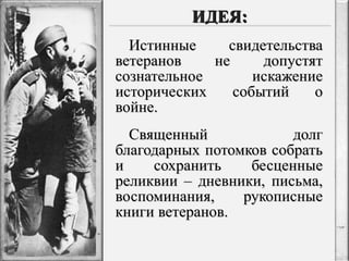Истинные свидетельства ветеранов не допустят сознательное искажение исторических событий о войне. Священный долг благодарных потомков собрать и сохранить бесценные реликвии – дневники, письма, воспоминания, рукописные книги ветеранов. ИДЕЯ: 