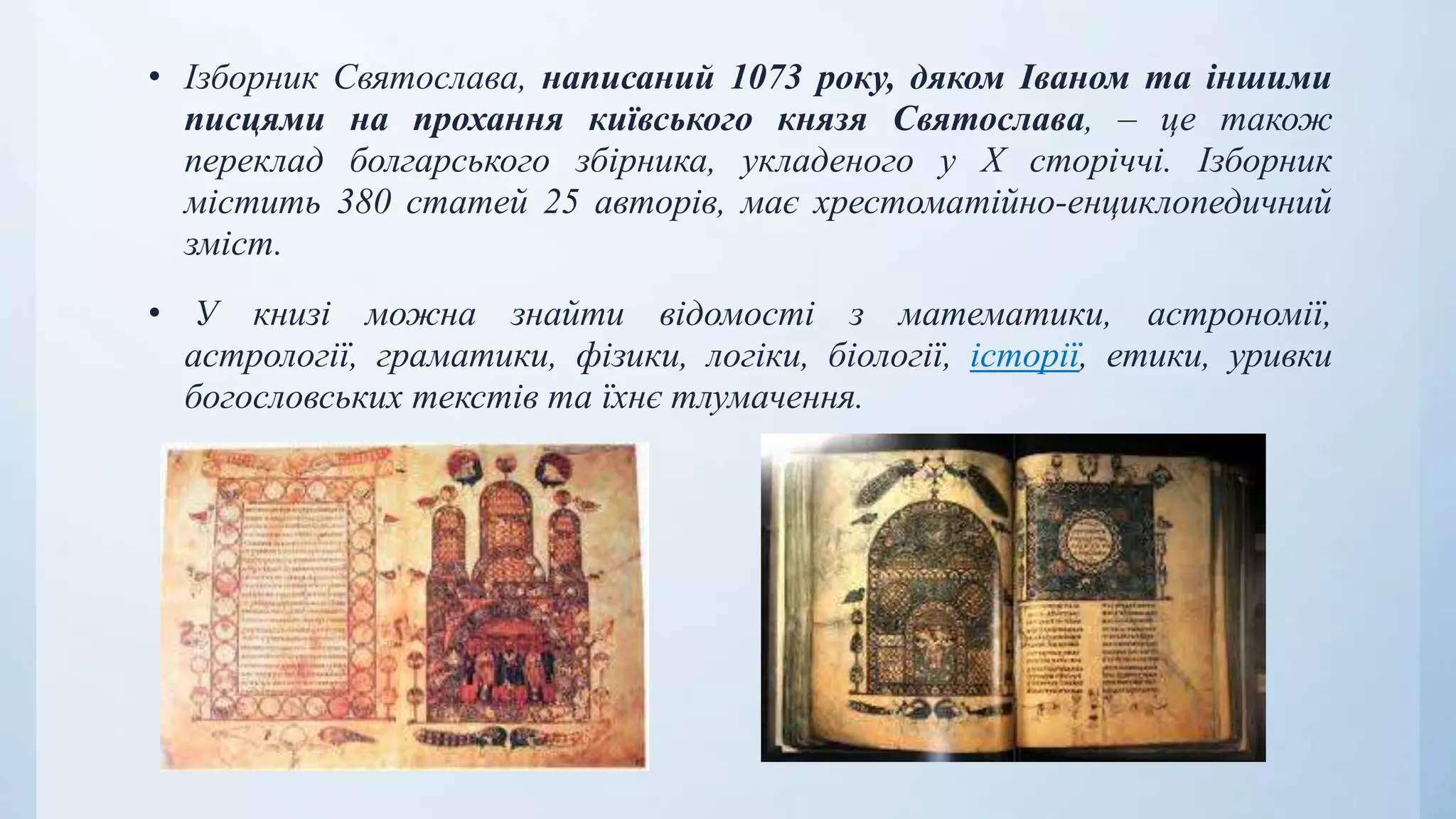 • Ізборник Святослава, написаний 1073 року, дяком Іваном та іншими
писцями на прохання київського князя Святослава, – це також
переклад болгарського збірника, укладеного у X сторіччі. Ізборник
містить 380 статей 25 авторів, має хрестоматійно-енциклопедичний
зміст.
• У книзі можна знайти відомості з математики, астрономії,
астрології, граматики, фізики, логіки, біології, історії, етики, уривки
богословських текстів та їхнє тлумачення.
 