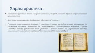 Характеристика :
• Найдавніші рукописні книги в Україні з'явились у період Київської Русі із запровадженням
християнства.
• Колекція рукописних книг зберігається в Інституті рукопису.
• Рукописні книги, створені до кінця 17 століття (у тому числі фрагменти), відносяться до
книжкових пам'яток, відповідно до затвердженого Міністерством культури України
"Порядку відбору рукописних книг, рідкісних і цінних видань до Державного реєстру
національного культурного надбання" (постанова від 08 липня 2016 р.).
 
