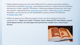 • Поява перших рукописних пам’яток Київської Русі сталася внаслідок швидкого
економічного розвитку держави, налагодження відносин з цивілізованими країнами
тогочасного світу, зокрема з Візантією. Написання перших рукописних книг вчені
пов’язують з впровадженням християнства на Русі, однак археологічні знахідки
доводять, що писемність на цих територіях існувала задовго до переходу
на православну віру.
• Однак до нашого часу дійшли рукописні книги, що були створені уже після
хрещення Русі. Збереглося лише 33 таких книги, датовані XI століттям, проте
вчені припускають, що давньоруських рукописних творів було в тисячі раз
більше.
 