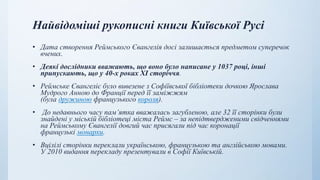 Найвідоміші рукописні книги Київської Русі
• Дата створення Реймського Євангелія досі залишається предметом суперечок
вчених.
• Деякі дослідники вважають, що воно було написане у 1037 році, інші
припускають, що у 40-х роках XI сторіччя.
• Реймське Євангеліє було вивезене з Софіївської бібліотеки дочкою Ярослава
Мудрого Анною до Франції перед її заміжжям
(була дружиною французького короля).
• До недавнього часу пам’ятка вважалась загубленою, але 32 її сторінки були
знайдені у міській бібліотеці міста Реймс – за непідтвердженими свідченнями
на Реймському Євангелії довгий час присягали під час коронації
французькі монархи.
• Вцілілі сторінки переклали українською, французькою та англійською мовами.
У 2010 видання перекладу презентували в Софії Київській.
 